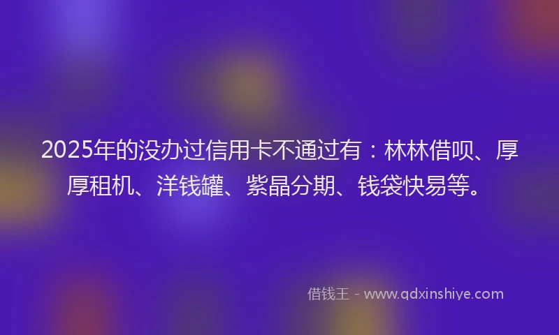 2025年的没办过信用卡不通过有：林林借呗、厚厚租机、洋钱罐、紫晶分期、钱袋快易等。