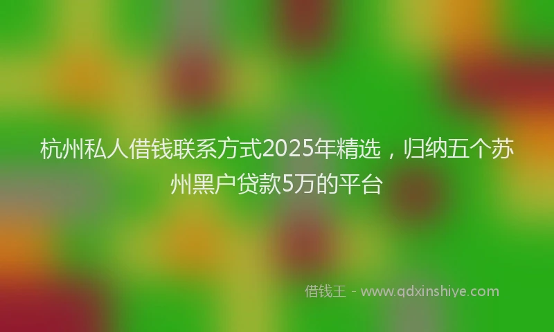 杭州私人借钱联系方式2025年精选，归纳五个苏州黑户贷款5万的平台