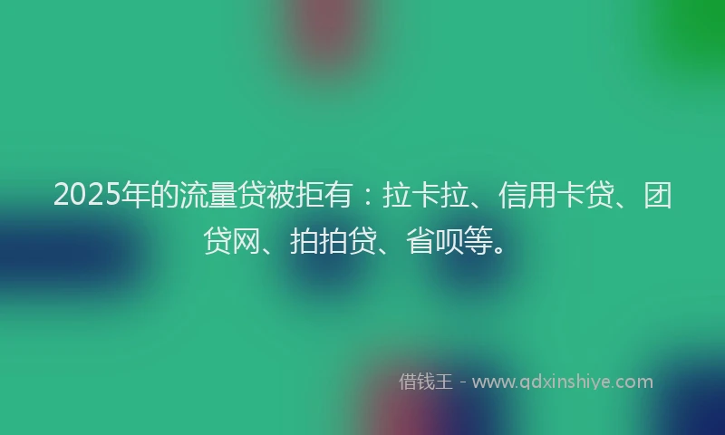 2025年的流量贷被拒有：拉卡拉、信用卡贷、团贷网、拍拍贷、省呗等。