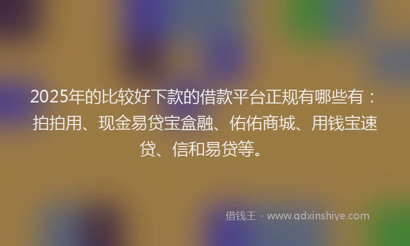 2025年的比较好下款的借款平台正规有哪些有：拍拍用、现金易贷宝盒融、佑佑商城、用钱宝速贷、信和易贷等。