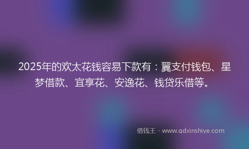 2025年的欢太花钱容易下款有：翼支付钱包、星梦借款、宜享花、安逸花、钱贷乐借等。