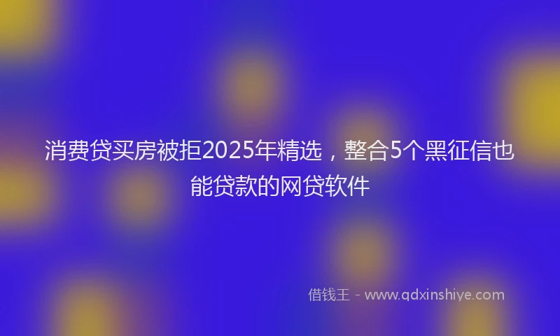 消费贷买房被拒2025年精选，整合5个黑征信也能贷款的网贷软件