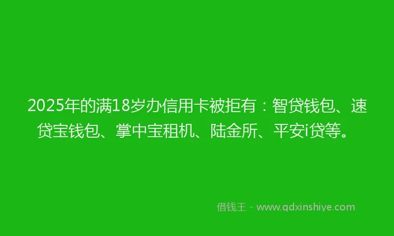 2025年的满18岁办信用卡被拒有：智贷钱包、速贷宝钱包、掌中宝租机、陆金所、平安i贷等。