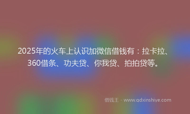 2025年的火车上认识加微信借钱有：拉卡拉、360借条、功夫贷、你我贷、拍拍贷等。