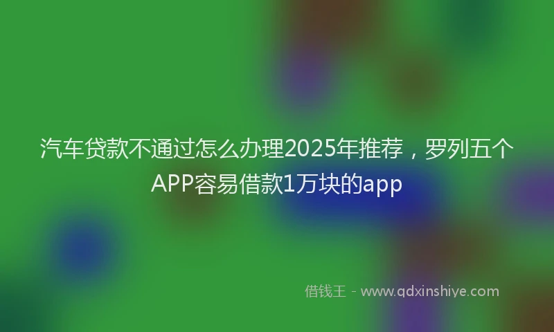 汽车贷款不通过怎么办理2025年推荐，罗列五个APP容易借款1万块的app