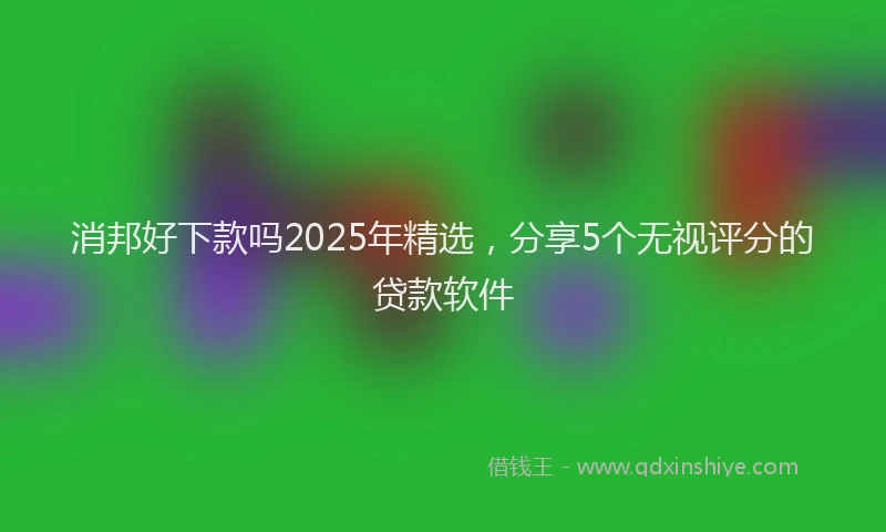 消邦好下款吗2025年精选，分享5个无视评分的贷款软件
