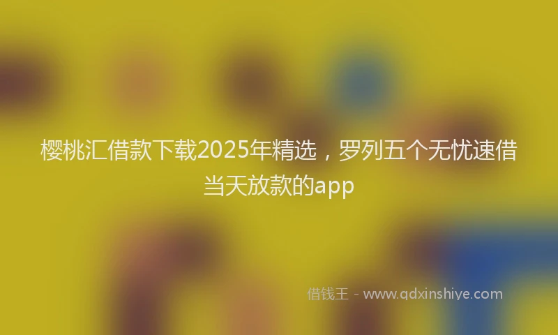 樱桃汇借款下载2025年精选，罗列五个无忧速借当天放款的app
