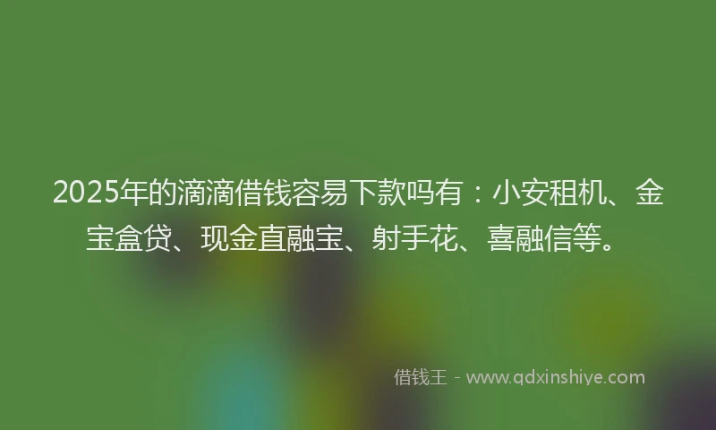 2025年的滴滴借钱容易下款吗有：小安租机、金宝盒贷、现金直融宝、射手花、喜融信等。