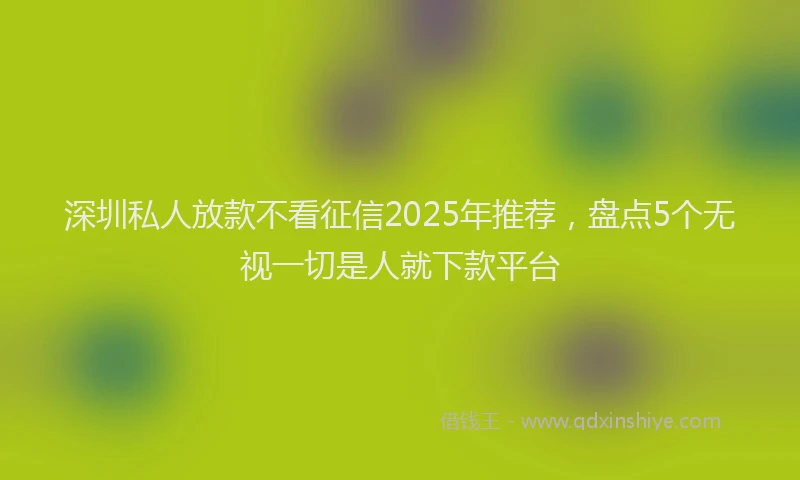 深圳私人放款不看征信2025年推荐，盘点5个无视一切是人就下款平台