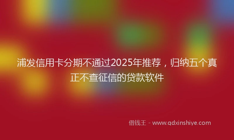 浦发信用卡分期不通过2025年推荐，归纳五个真正不查征信的贷款软件