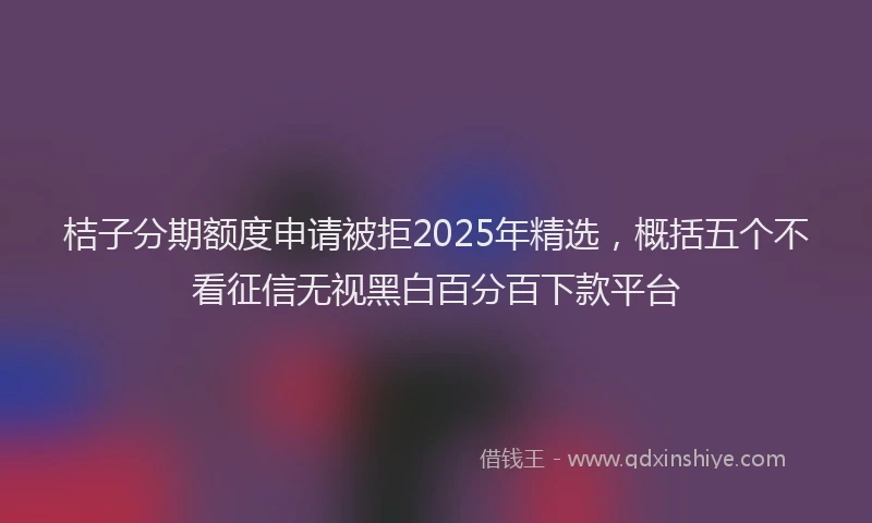 桔子分期额度申请被拒2025年精选，概括五个不看征信无视黑白百分百下款平台
