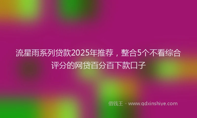 流星雨系列贷款2025年推荐，整合5个不看综合评分的网贷百分百下款口子