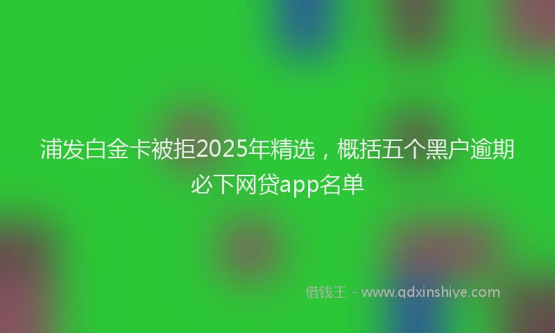 浦发白金卡被拒2025年精选，概括五个黑户逾期必下网贷app名单