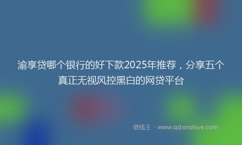 渝享贷哪个银行的好下款2025年推荐，分享五个真正无视风控黑白的网贷平台