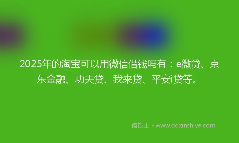 2025年的淘宝可以用微信借钱吗有:e微贷、京东金融、功夫贷、我来贷、平安i贷等。