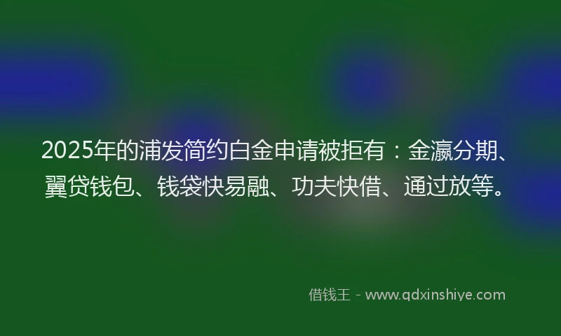 2025年的浦发简约白金申请被拒有：金瀛分期、翼贷钱包、钱袋快易融、功夫快借、通过放等。