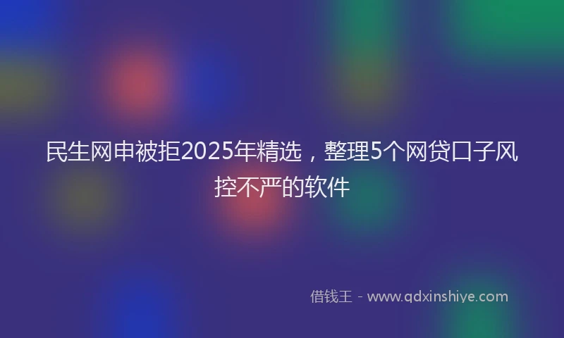 民生网申被拒2025年精选，整理5个网贷口子风控不严的软件