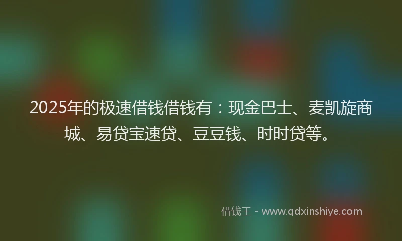 2025年的极速借钱借钱有：现金巴士、麦凯旋商城、易贷宝速贷、豆豆钱、时时贷等。
