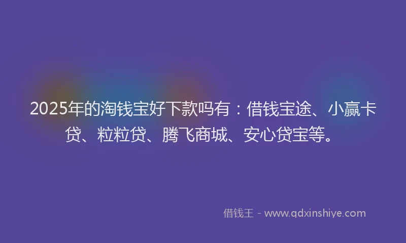 2025年的淘钱宝好下款吗有：借钱宝途、小赢卡贷、粒粒贷、腾飞商城、安心贷宝等。