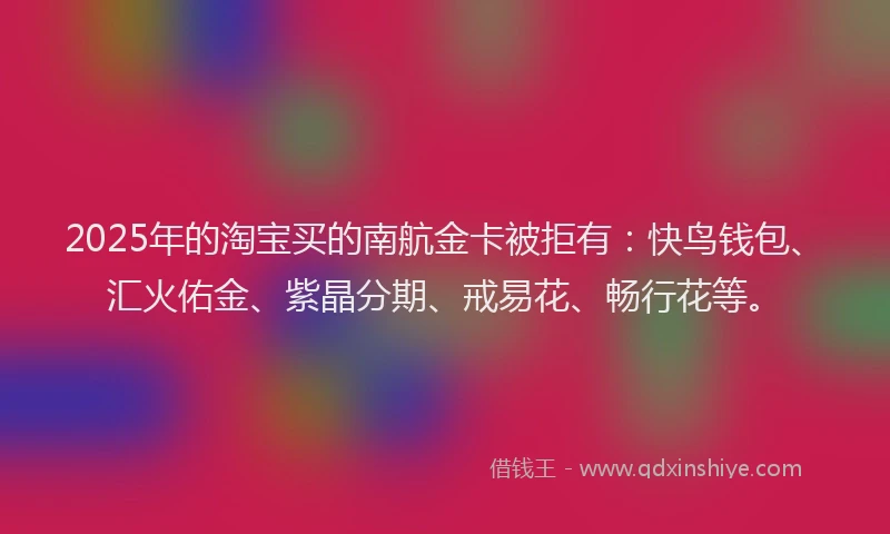 2025年的淘宝买的南航金卡被拒有：快鸟钱包、汇火佑金、紫晶分期、戒易花、畅行花等。