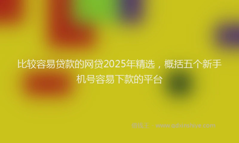 比较容易贷款的网贷2025年精选，概括五个新手机号容易下款的平台