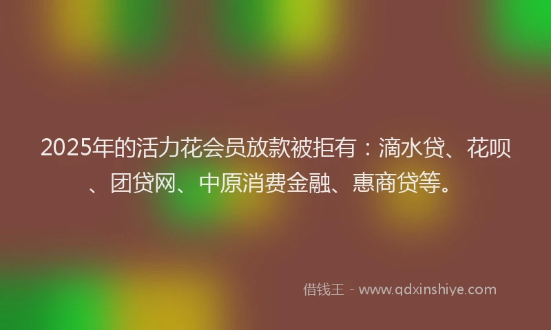 2025年的活力花会员放款被拒有：滴水贷、花呗、团贷网、中原消费金融、惠商贷等。