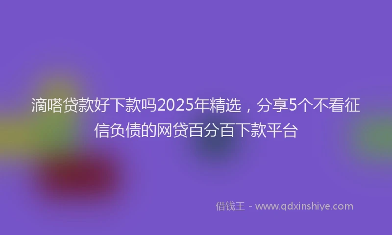 滴嗒贷款好下款吗2025年精选，分享5个不看征信负债的网贷百分百下款平台