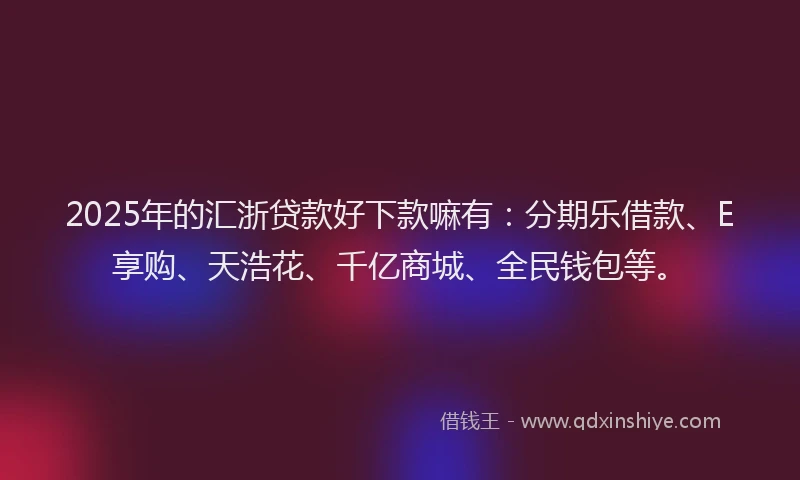 2025年的汇浙贷款好下款嘛有：分期乐借款、E享购、天浩花、千亿商城、全民钱包等。