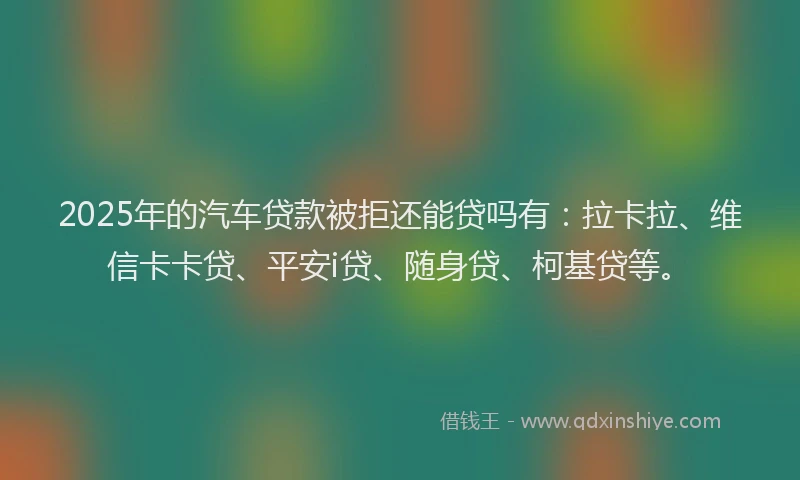 2025年的汽车贷款被拒还能贷吗有：拉卡拉、维信卡卡贷、平安i贷、随身贷、柯基贷等。