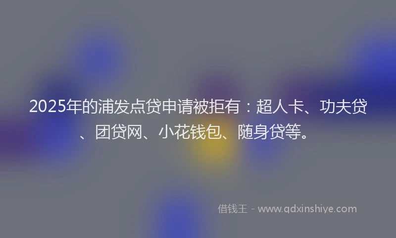 2025年的浦发点贷申请被拒有：超人卡、功夫贷、团贷网、小花钱包、随身贷等。