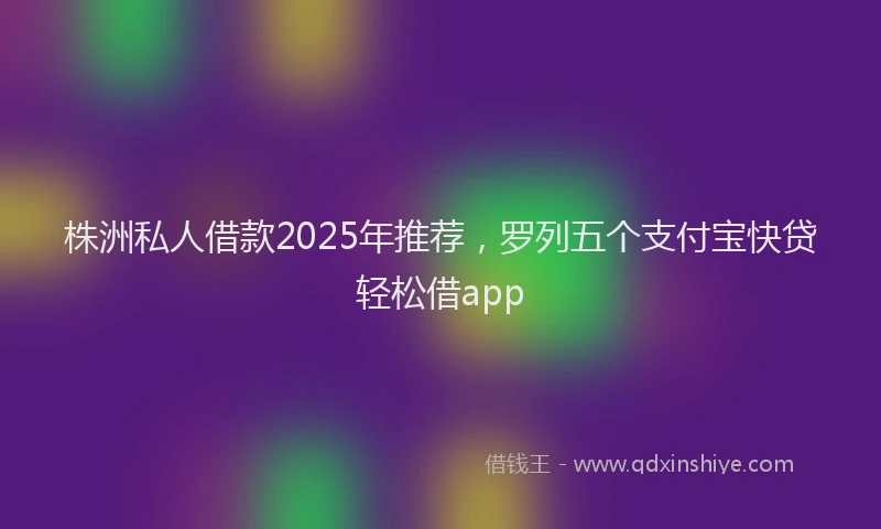 株洲私人借款2025年推荐，罗列五个支付宝快贷轻松借app