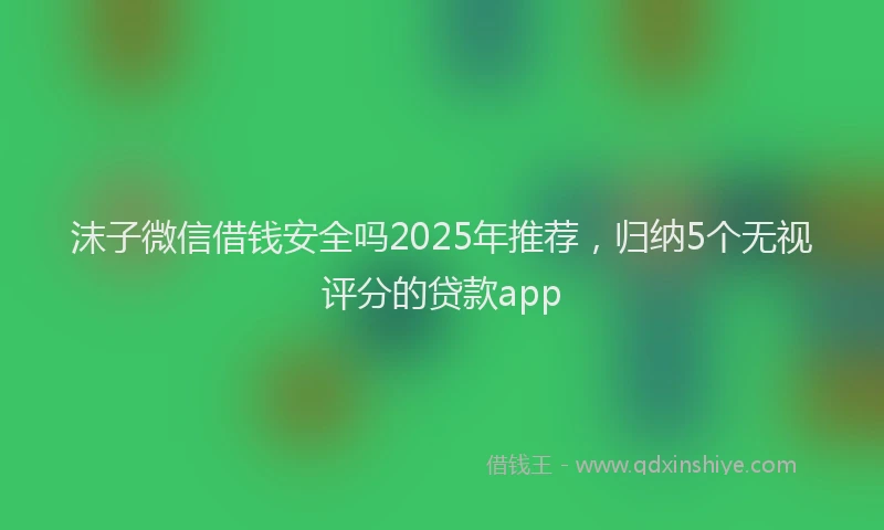 沫子微信借钱安全吗2025年推荐，归纳5个无视评分的贷款app