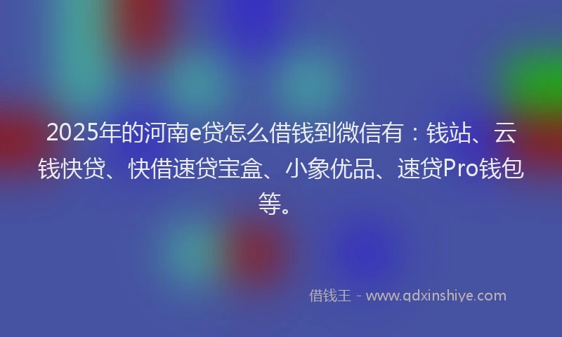2025年的河南e贷怎么借钱到微信有：钱站、云钱快贷、快借速贷宝盒、小象优品、速贷Pro钱包等。