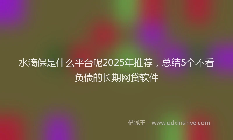 水滴保是什么平台呢2025年推荐，总结5个不看负债的长期网贷软件