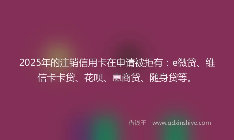 2025年的注销信用卡在申请被拒有：e微贷、维信卡卡贷、花呗、惠商贷、随身贷等。