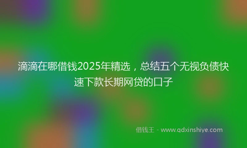 滴滴在哪借钱2025年精选，总结五个无视负债快速下款长期网贷的口子