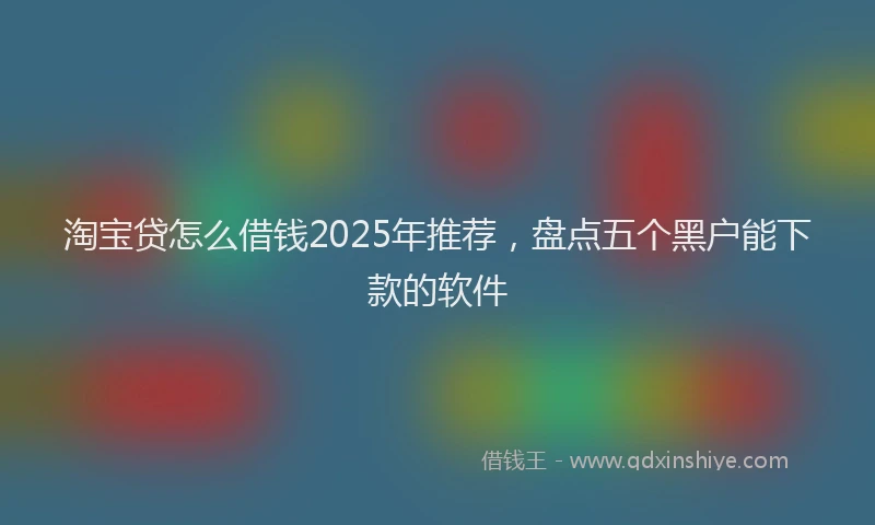 淘宝贷怎么借钱2025年推荐，盘点五个黑户能下款的软件