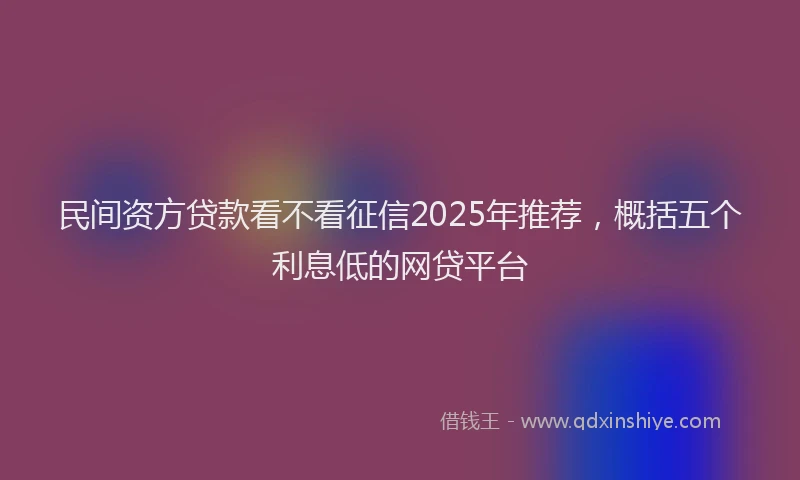 民间资方贷款看不看征信2025年推荐，概括五个利息低的网贷平台
