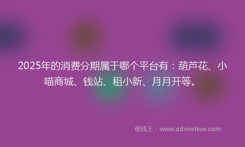 2025年的消费分期属于哪个平台有：葫芦花、小喵商城、钱站、租小新、月月开等。