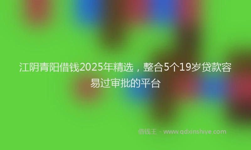 江阴青阳借钱2025年精选，整合5个19岁贷款容易过审批的平台