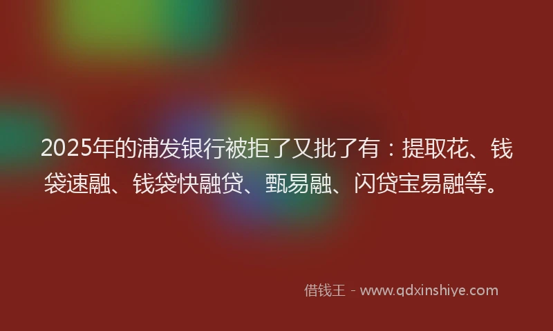 2025年的浦发银行被拒了又批了有：提取花、钱袋速融、钱袋快融贷、甄易融、闪贷宝易融等。