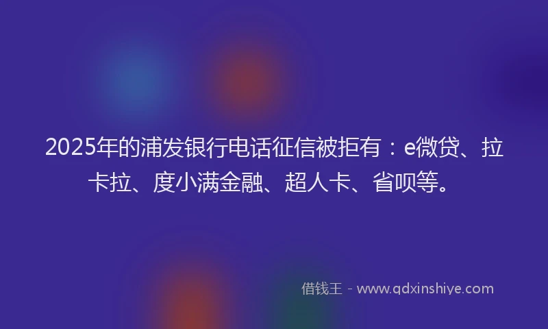 2025年的浦发银行电话征信被拒有：e微贷、拉卡拉、度小满金融、超人卡、省呗等。