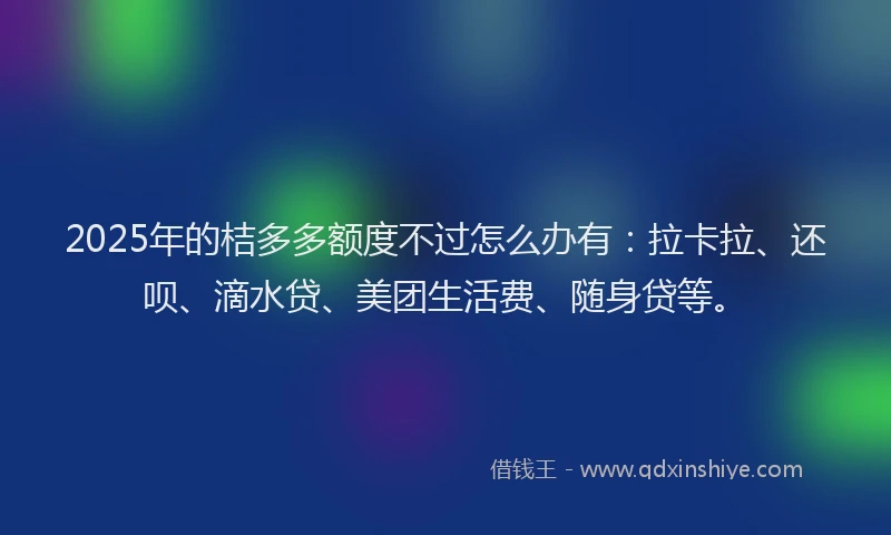 2025年的桔多多额度不过怎么办有：拉卡拉、还呗、滴水贷、美团生活费、随身贷等。