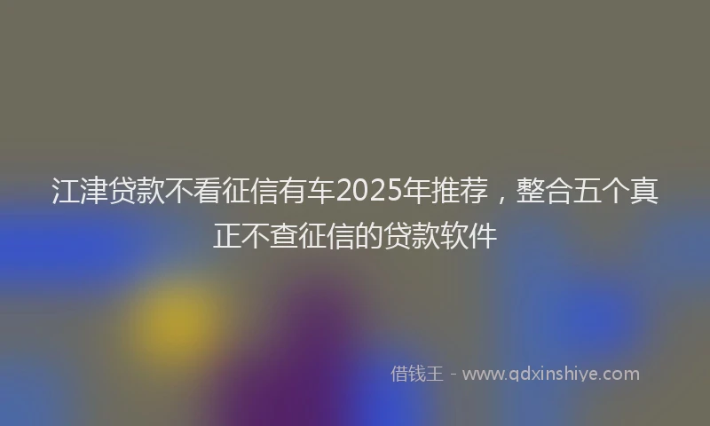 江津贷款不看征信有车2025年推荐，整合五个真正不查征信的贷款软件