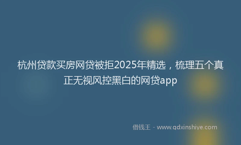 杭州贷款买房网贷被拒2025年精选，梳理五个真正无视风控黑白的网贷app