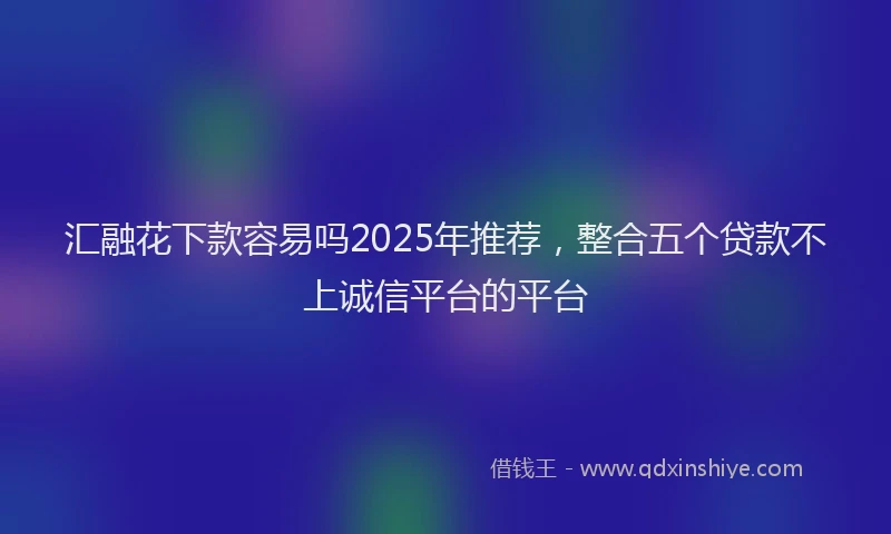 汇融花下款容易吗2025年推荐，整合五个贷款不上诚信平台的平台
