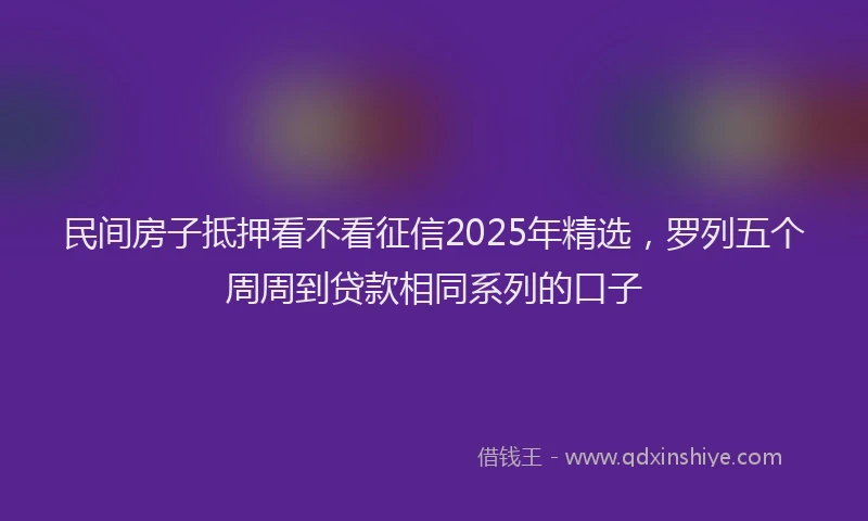 民间房子抵押看不看征信2025年精选，罗列五个周周到贷款相同系列的口子