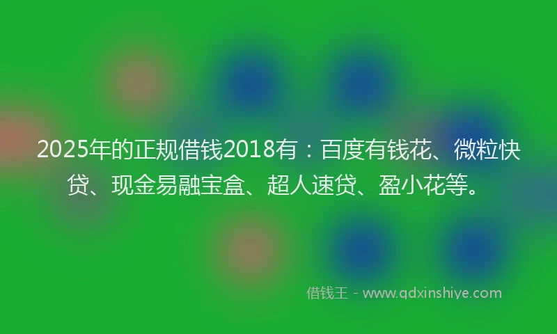 2025年的正规借钱2018有：百度有钱花、微粒快贷、现金易融宝盒、超人速贷、盈小花等。