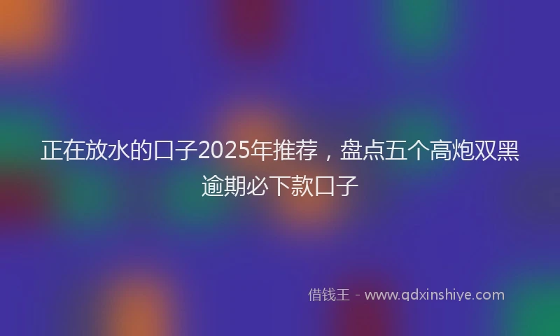 正在放水的口子2025年推荐，盘点五个高炮双黑逾期必下款口子