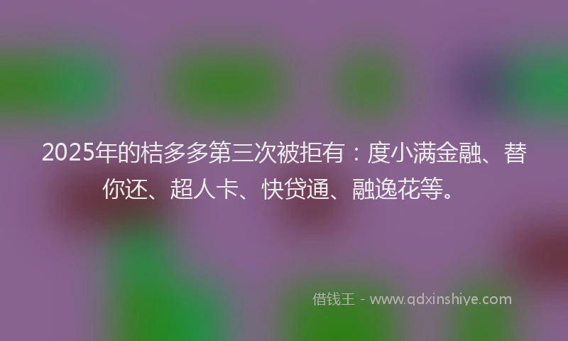 2025年的桔多多第三次被拒有：度小满金融、替你还、超人卡、快贷通、融逸花等。
